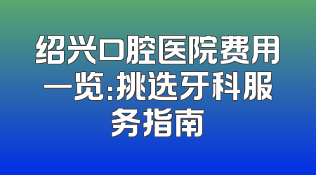 绍兴口腔医院费用一览：挑选牙科服务指南