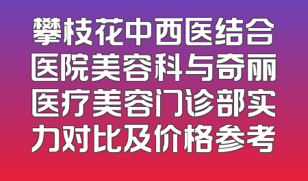 攀枝花中西医结合医院美容科与奇丽医疗美容门诊部实力对比及价格参考