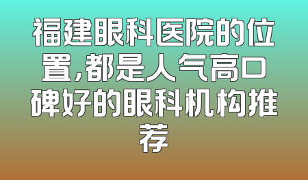 福建眼科医院的位置，都是人气高口碑好的眼科机构推荐