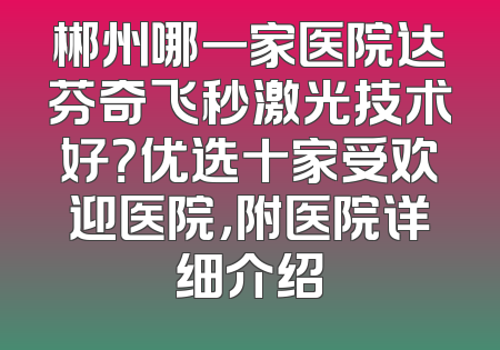 郴州哪一家医院达芬奇飞秒激光技术好？优选十家受欢迎医院，附医院详细介绍