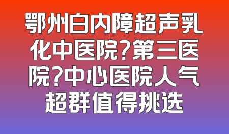 鄂州白内障超声乳化中医院？第三医院？中心医院人气超群值得挑选