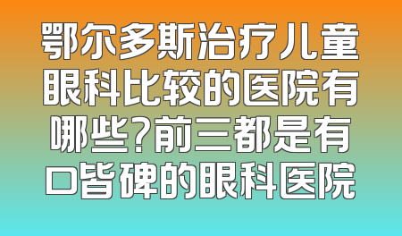 鄂尔多斯治疗儿童眼科比较的医院有哪些？前三都是有口皆碑的眼科医院