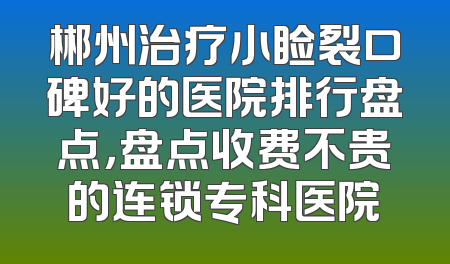 郴州治疗小睑裂口碑好的医院排行盘点，盘点收费不贵的连锁专科医院