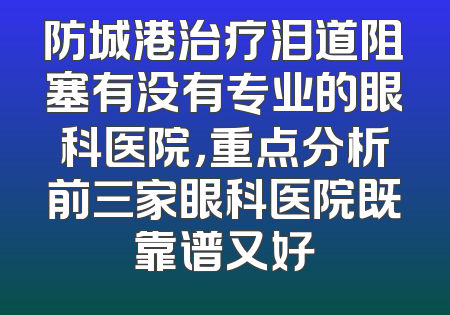 防城港治疗泪道阻塞有没有专业的眼科医院，重点分析前三家眼科医院既靠谱又好
