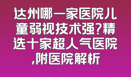 达州哪一家医院儿童弱视技术强？精选十家超人气医院，附医院解析