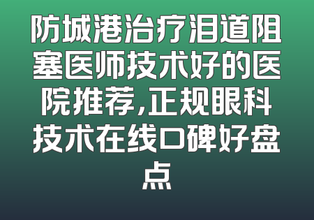 防城港治疗泪道阻塞医师技术好的医院推荐，正规眼科技术在线口碑好盘点