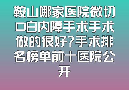 鞍山哪家医院微切口白内障手术手术做的很好？手术排名榜单前十医院公开