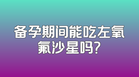 备孕期间能吃左氧氟沙星吗？