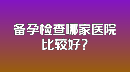 备孕检查哪家医院比较好？