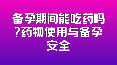 备孕期间能吃药吗？药物使用与备孕安全
