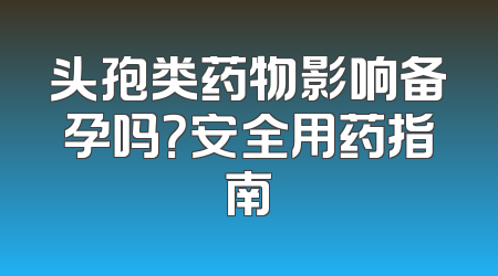 头孢类药物影响备孕吗？安全用药指南