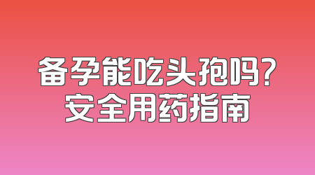 备孕能吃头孢吗？安全用药指南