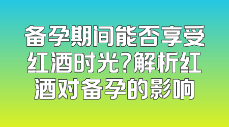 备孕期间能否享受红酒时光？解析红酒对备孕的影响
