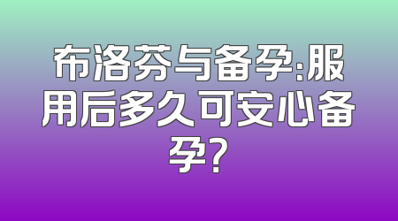 布洛芬与备孕：服用后多久可安心备孕？
